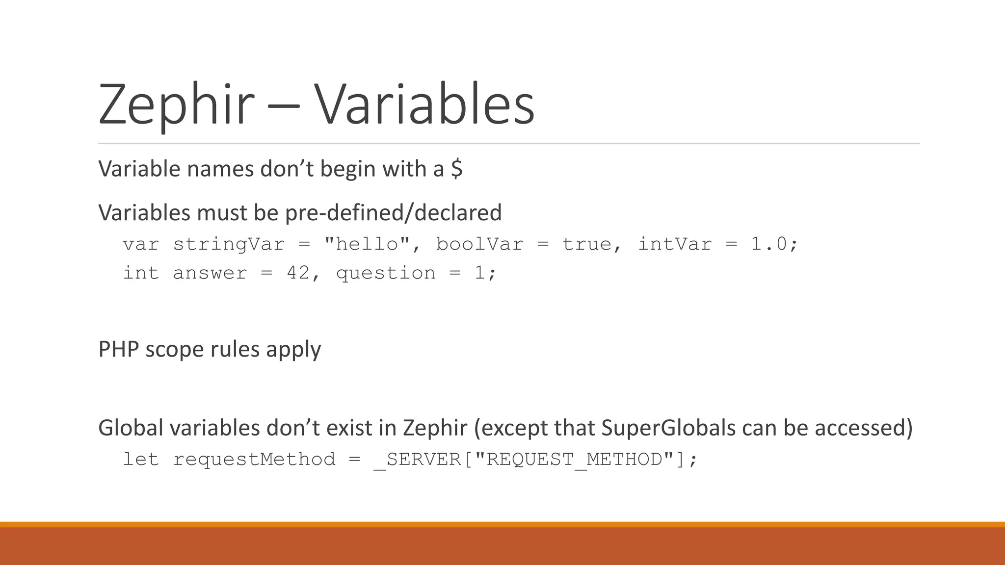 Zephir – Variables
Variable names don’t begin with a $
Variables must be pre-defined/declared
var stringVar = "hello", boolVar = true, intVar = 1.0;
int answer = 42, question = 1;
PHP scope rules apply
Global variables don’t exist in Zephir (except that SuperGlobals can be accessed)
let requestMethod = _SERVER["REQUEST_METHOD"];
 