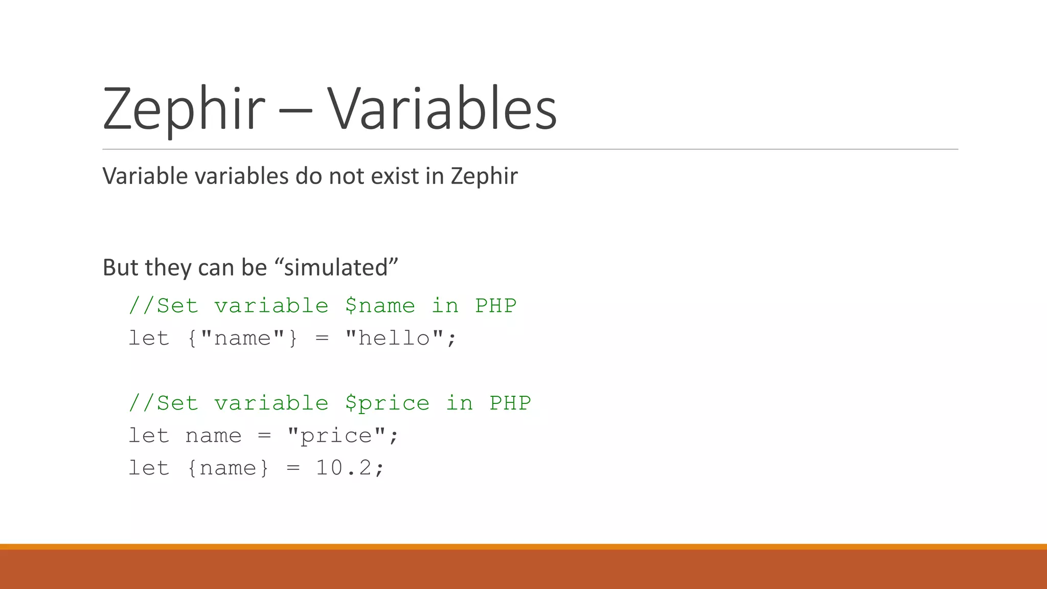 Zephir – Variables
Variable variables do not exist in Zephir
But they can be “simulated”
//Set variable $name in PHP
let {"name"} = "hello";
//Set variable $price in PHP
let name = "price";
let {name} = 10.2;
 
