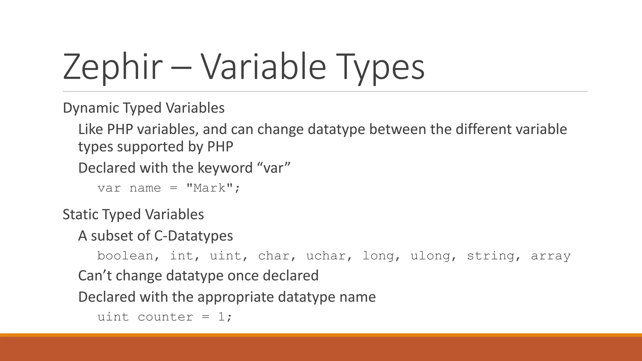 Zephir – Variable Types
Dynamic Typed Variables
Like PHP variables, and can change datatype between the different variable
types supported by PHP
Declared with the keyword “var”
var name = "Mark";
Static Typed Variables
A subset of C-Datatypes
boolean, int, uint, char, uchar, long, ulong, string, array
Can’t change datatype once declared
Declared with the appropriate datatype name
uint counter = 1;
 