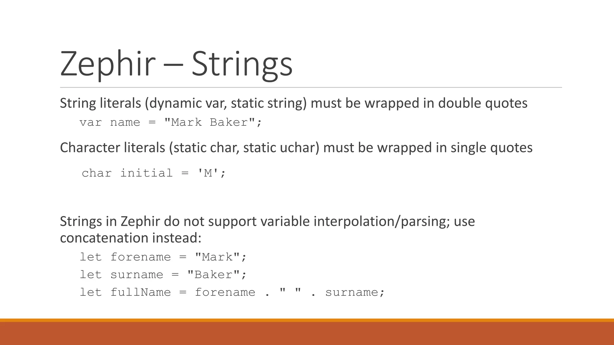 Zephir – Strings
String literals (dynamic var, static string) must be wrapped in double quotes
var name = "Mark Baker";
Character literals (static char, static uchar) must be wrapped in single quotes
char initial = 'M';
Strings in Zephir do not support variable interpolation/parsing; use
concatenation instead:
let forename = "Mark";
let surname = "Baker";
let fullName = forename . " " . surname;
 