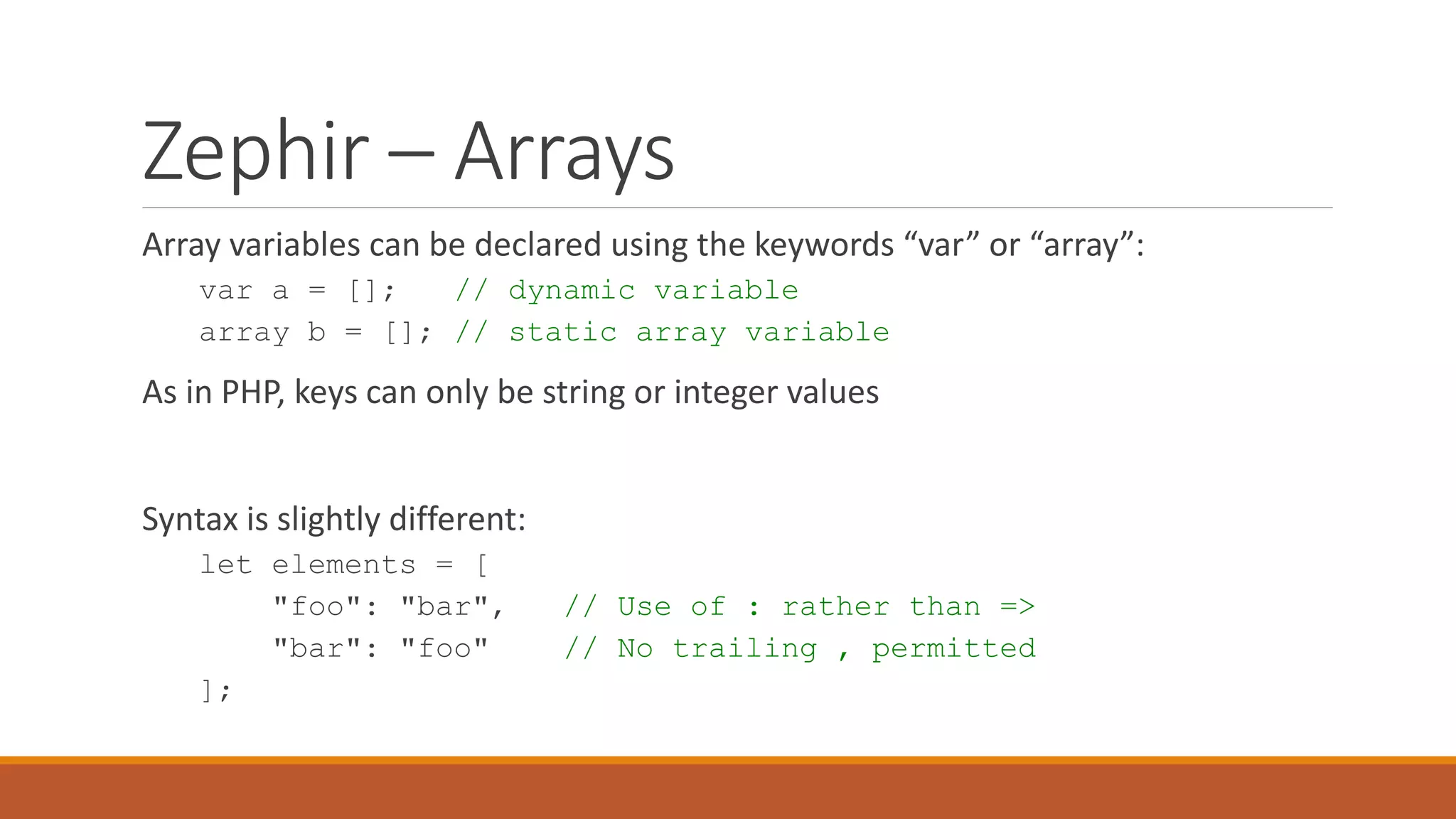 Zephir – Arrays
Array variables can be declared using the keywords “var” or “array”:
var a = []; // dynamic variable
array b = []; // static array variable
As in PHP, keys can only be string or integer values
Syntax is slightly different:
let elements = [
"foo": "bar", // Use of : rather than =>
"bar": "foo" // No trailing , permitted
];
 