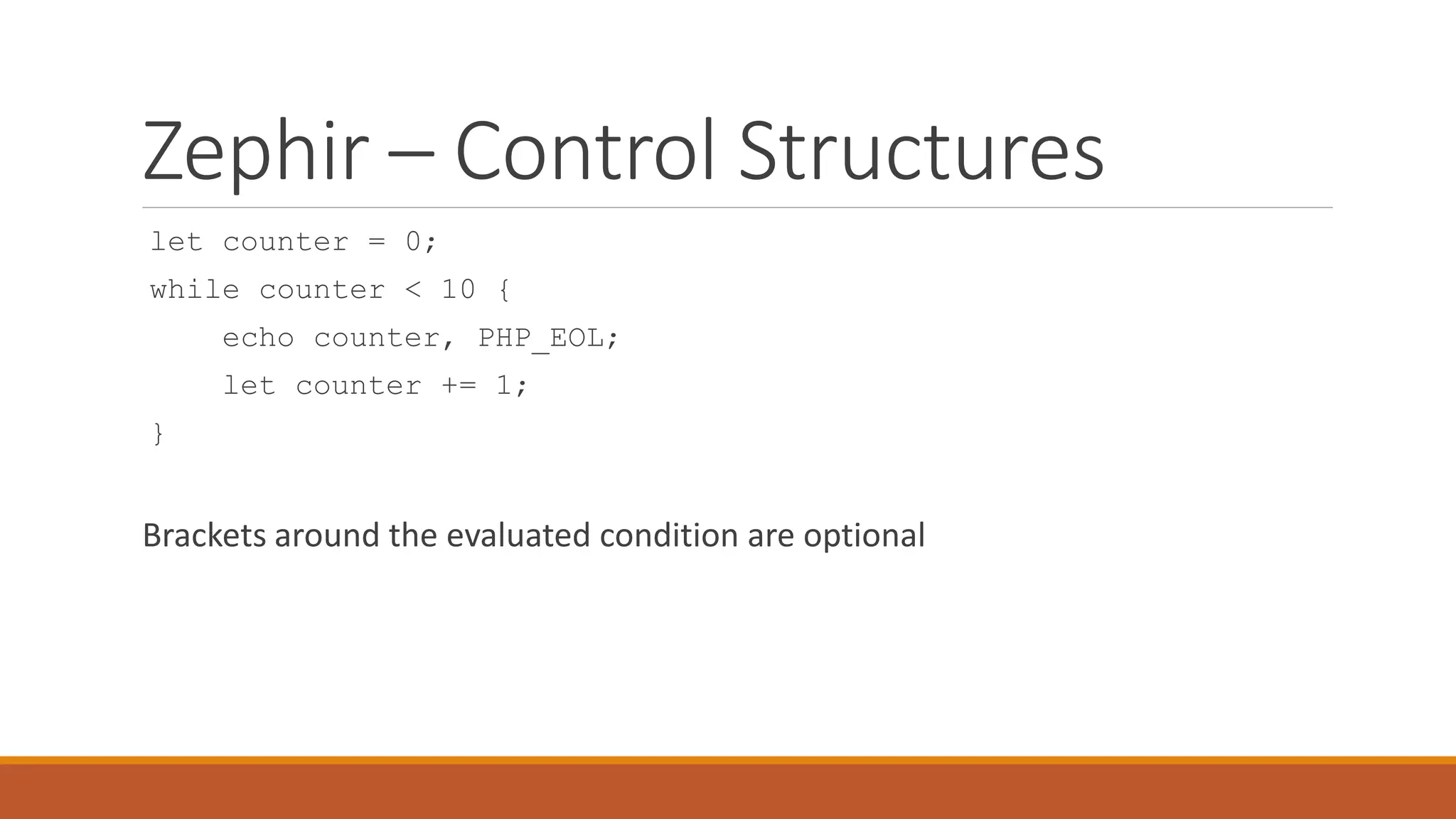 Zephir – Control Structures
let counter = 0;
while counter < 10 {
echo counter, PHP_EOL;
let counter += 1;
}
Brackets around the evaluated condition are optional
 