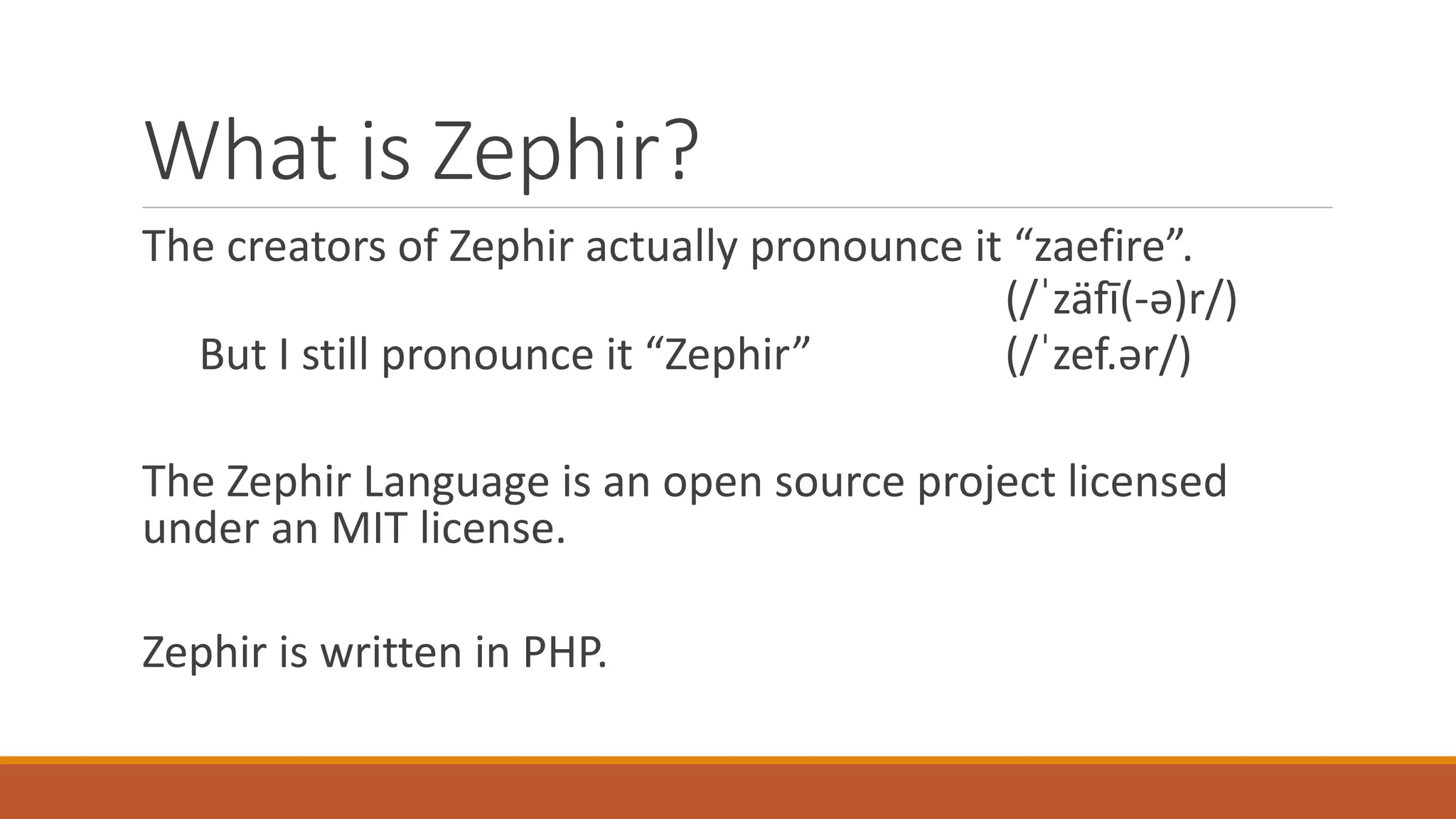 What is Zephir?
The creators of Zephir actually pronounce it “zaefire”.
(/ˈzäfī(-ə)r/)
But I still pronounce it “Zephir” (/ˈzef.ər/)
The Zephir Language is an open source project licensed
under an MIT license.
Zephir is written in PHP.
 