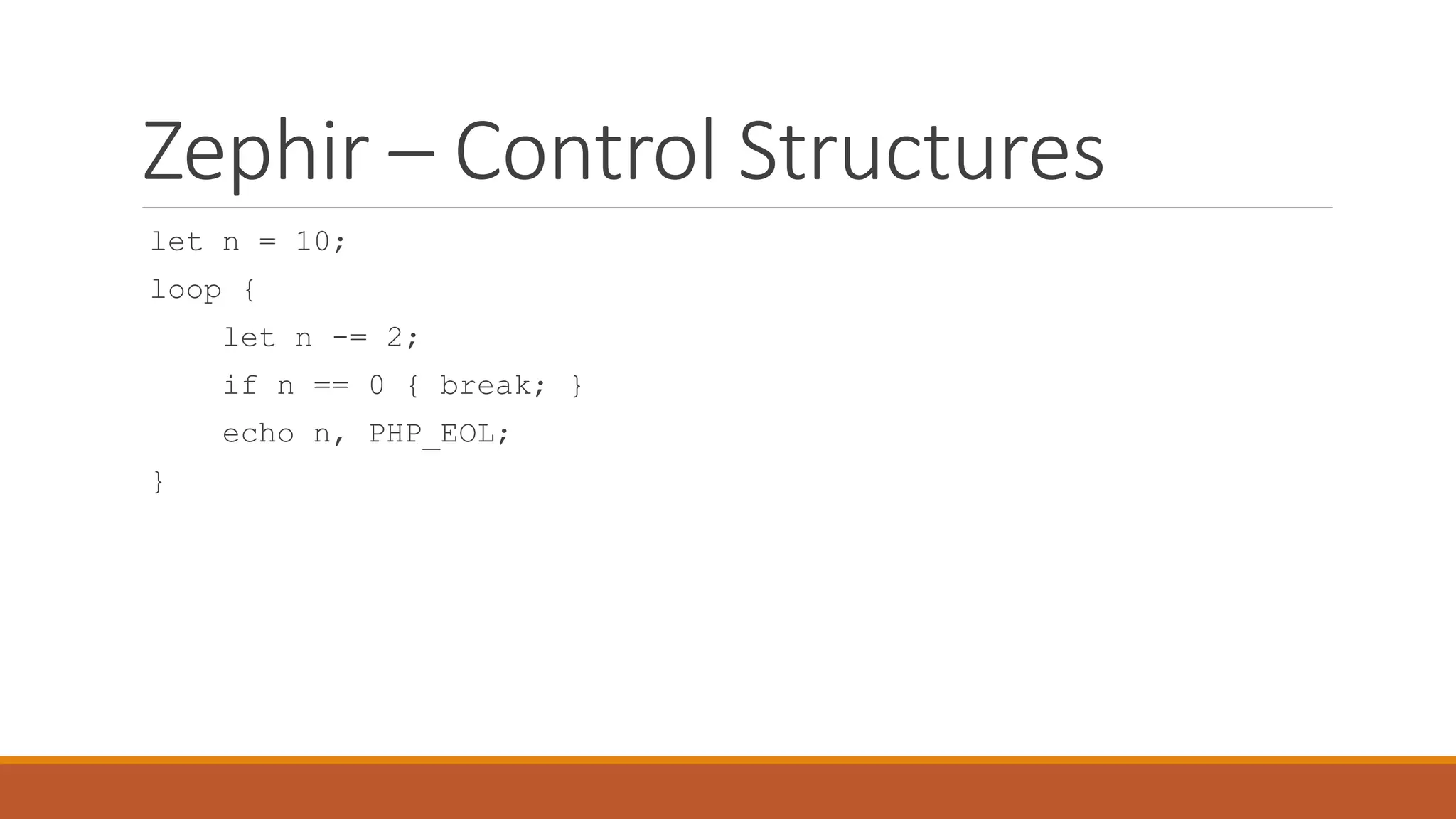 Zephir – Control Structures
let n = 10;
loop {
let n -= 2;
if n == 0 { break; }
echo n, PHP_EOL;
}
 