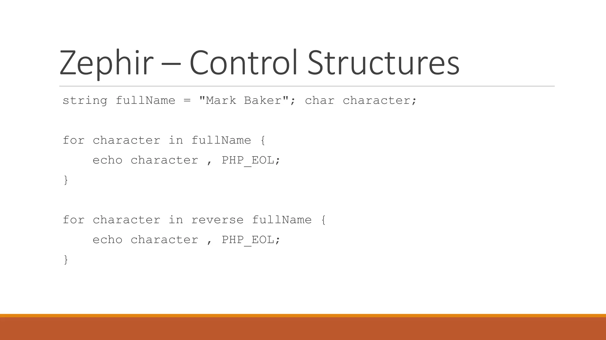 Zephir – Control Structures
string fullName = "Mark Baker"; char character;
for character in fullName {
echo character , PHP_EOL;
}
for character in reverse fullName {
echo character , PHP_EOL;
}
 