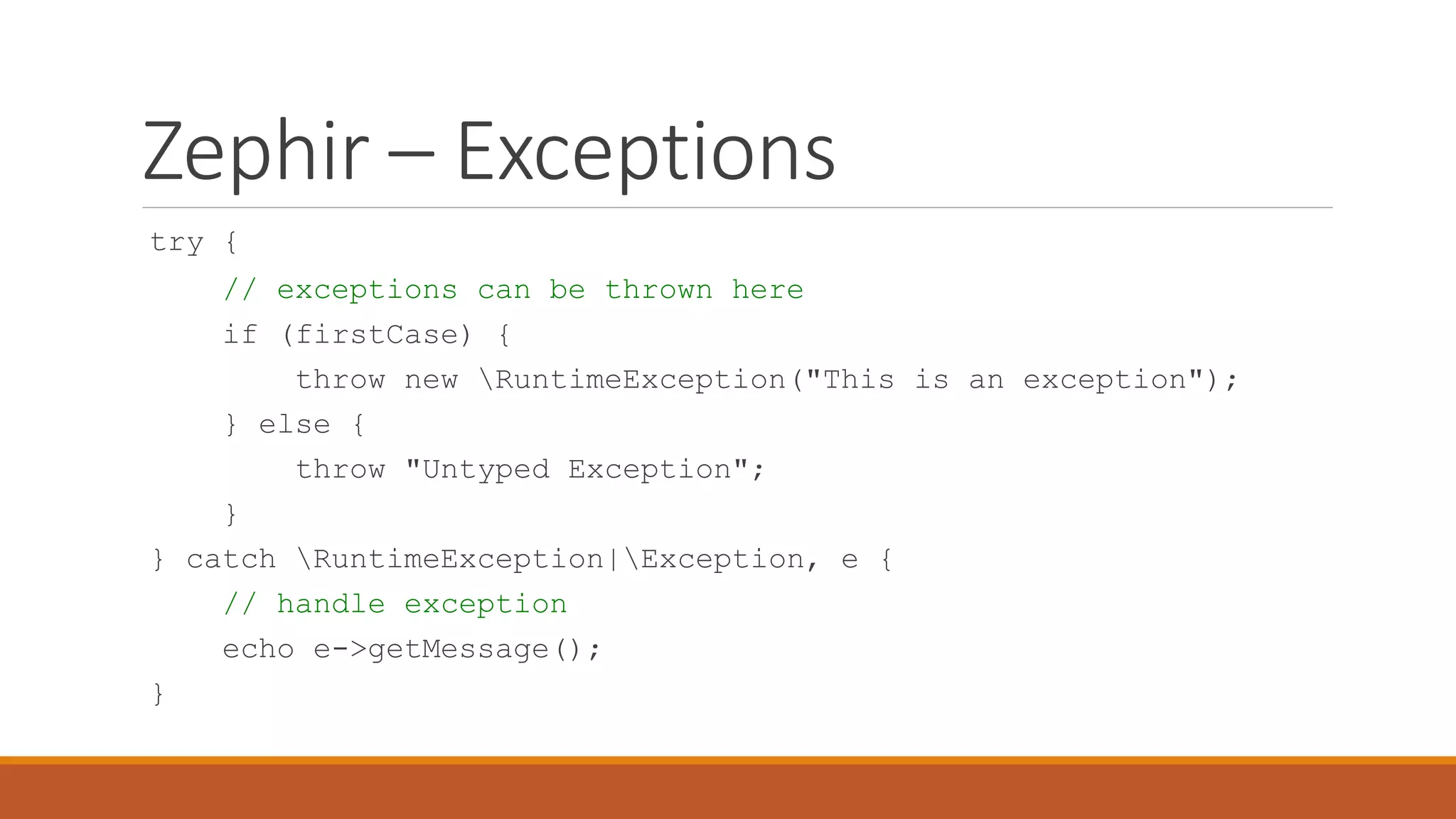 Zephir – Exceptions
try {
// exceptions can be thrown here
if (firstCase) {
throw new RuntimeException("This is an exception");
} else {
throw "Untyped Exception";
}
} catch RuntimeException|Exception, e {
// handle exception
echo e->getMessage();
}
 