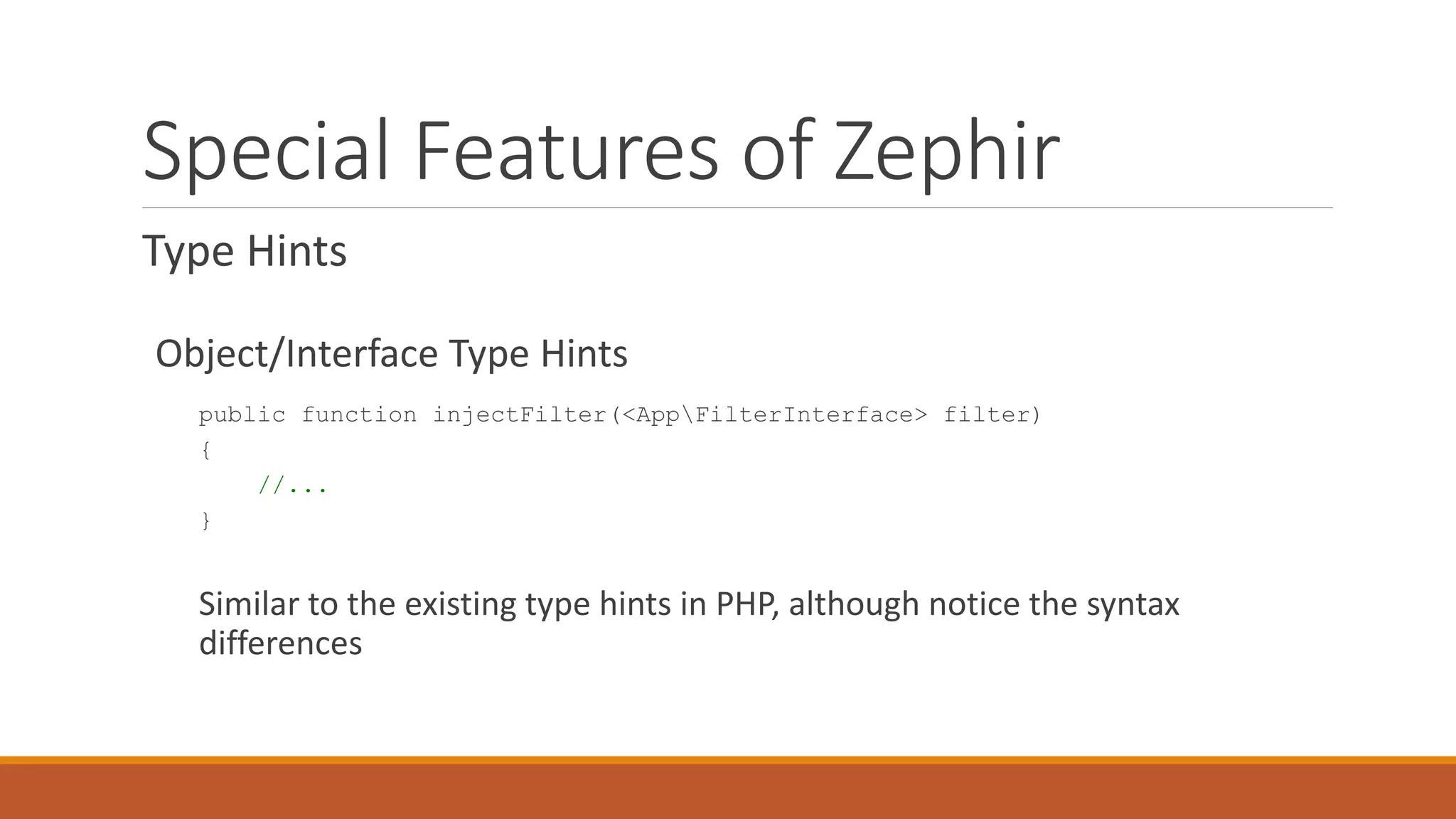 Special Features of Zephir
Type Hints
Object/Interface Type Hints
public function injectFilter(<AppFilterInterface> filter)
{
//...
}
Similar to the existing type hints in PHP, although notice the syntax
differences
 