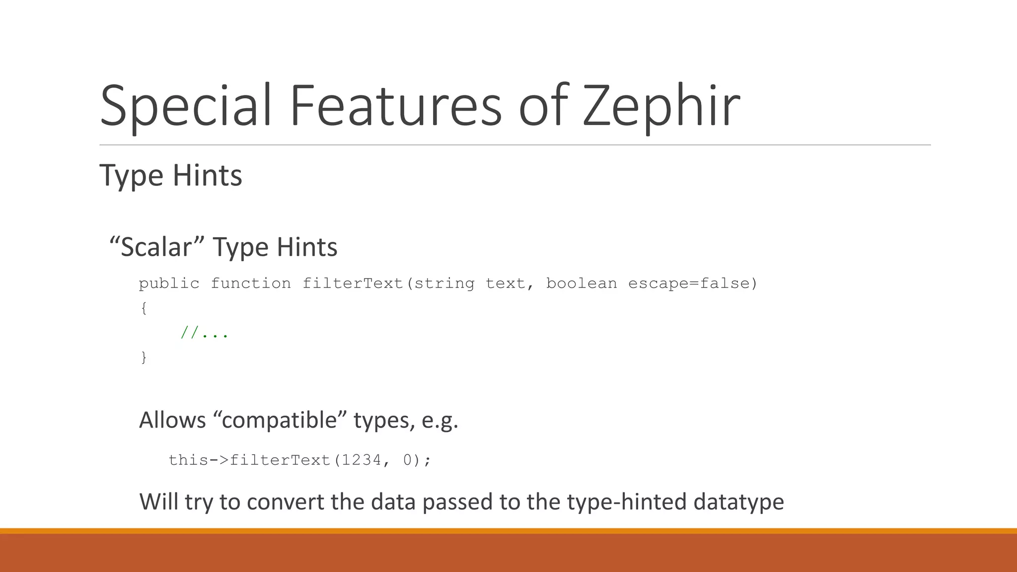 Special Features of Zephir
Type Hints
“Scalar” Type Hints
public function filterText(string text, boolean escape=false)
{
//...
}
Allows “compatible” types, e.g.
this->filterText(1234, 0);
Will try to convert the data passed to the type-hinted datatype
 
