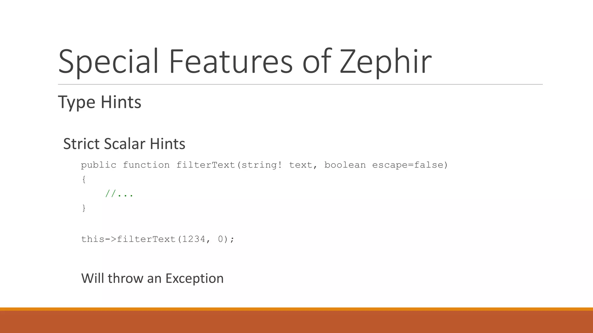 Special Features of Zephir
Type Hints
Strict Scalar Hints
public function filterText(string! text, boolean escape=false)
{
//...
}
this->filterText(1234, 0);
Will throw an Exception
 