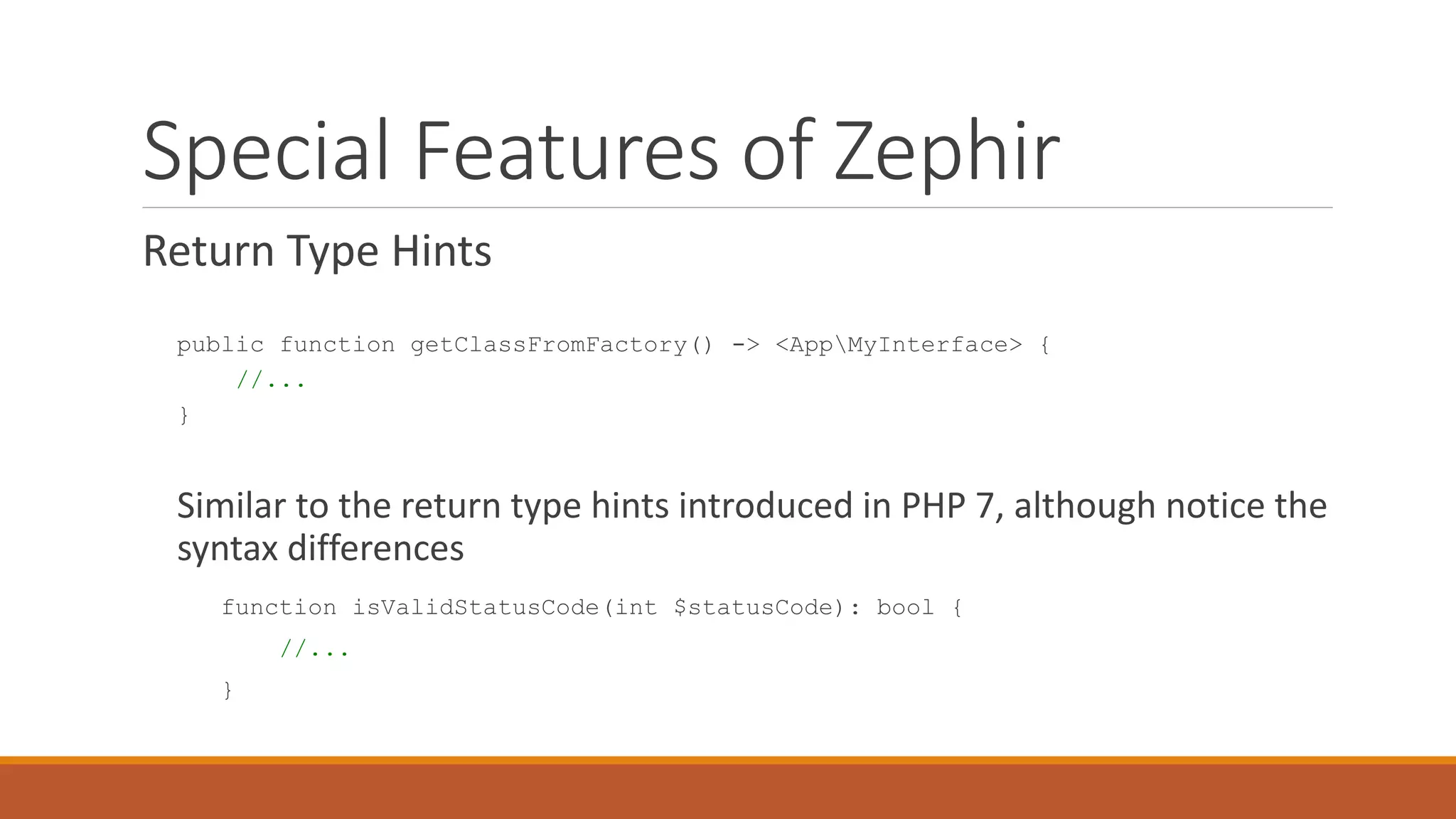 Special Features of Zephir
Return Type Hints
public function getClassFromFactory() -> <AppMyInterface> {
//...
}
Similar to the return type hints introduced in PHP 7, although notice the
syntax differences
function isValidStatusCode(int $statusCode): bool {
//...
}
 