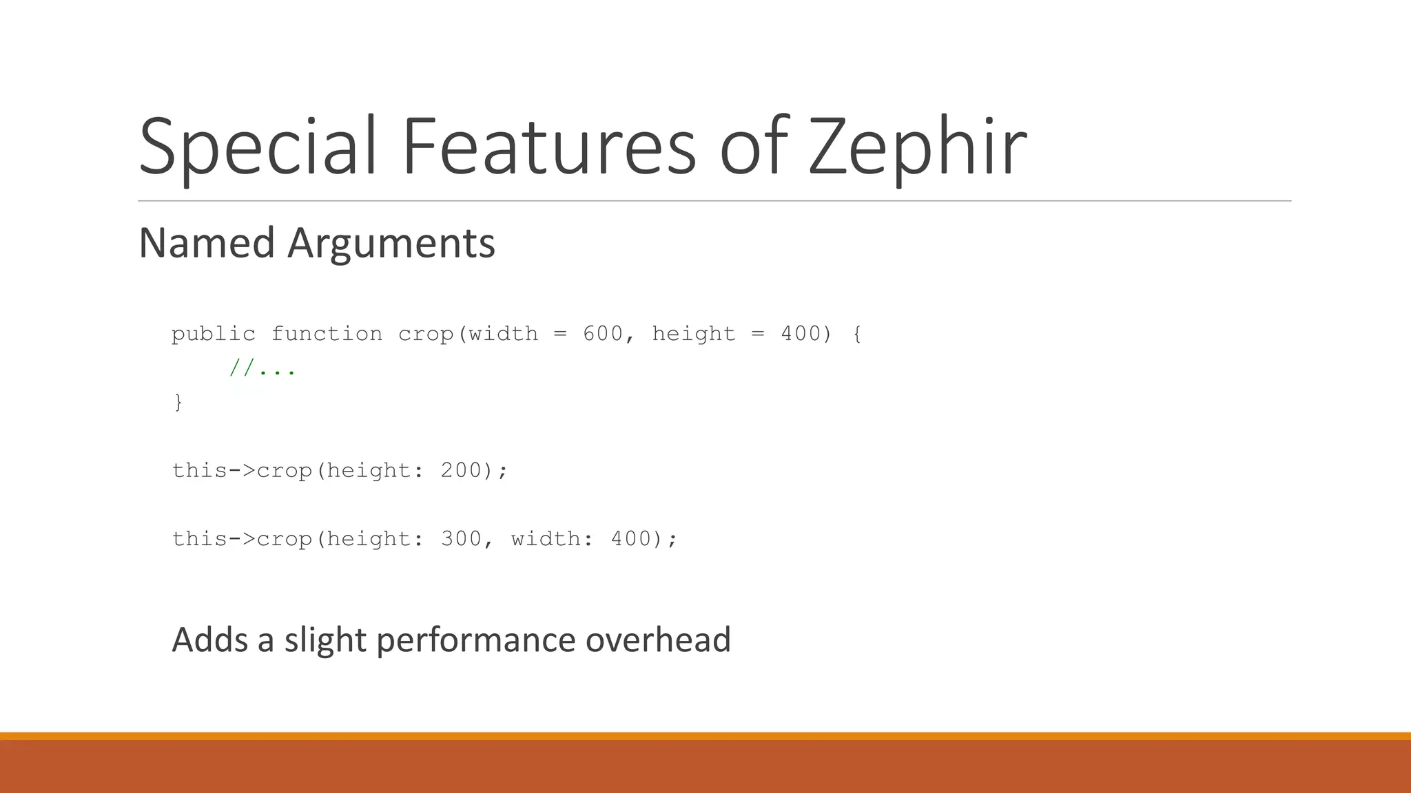 Special Features of Zephir
Named Arguments
public function crop(width = 600, height = 400) {
//...
}
this->crop(height: 200);
this->crop(height: 300, width: 400);
Adds a slight performance overhead
 