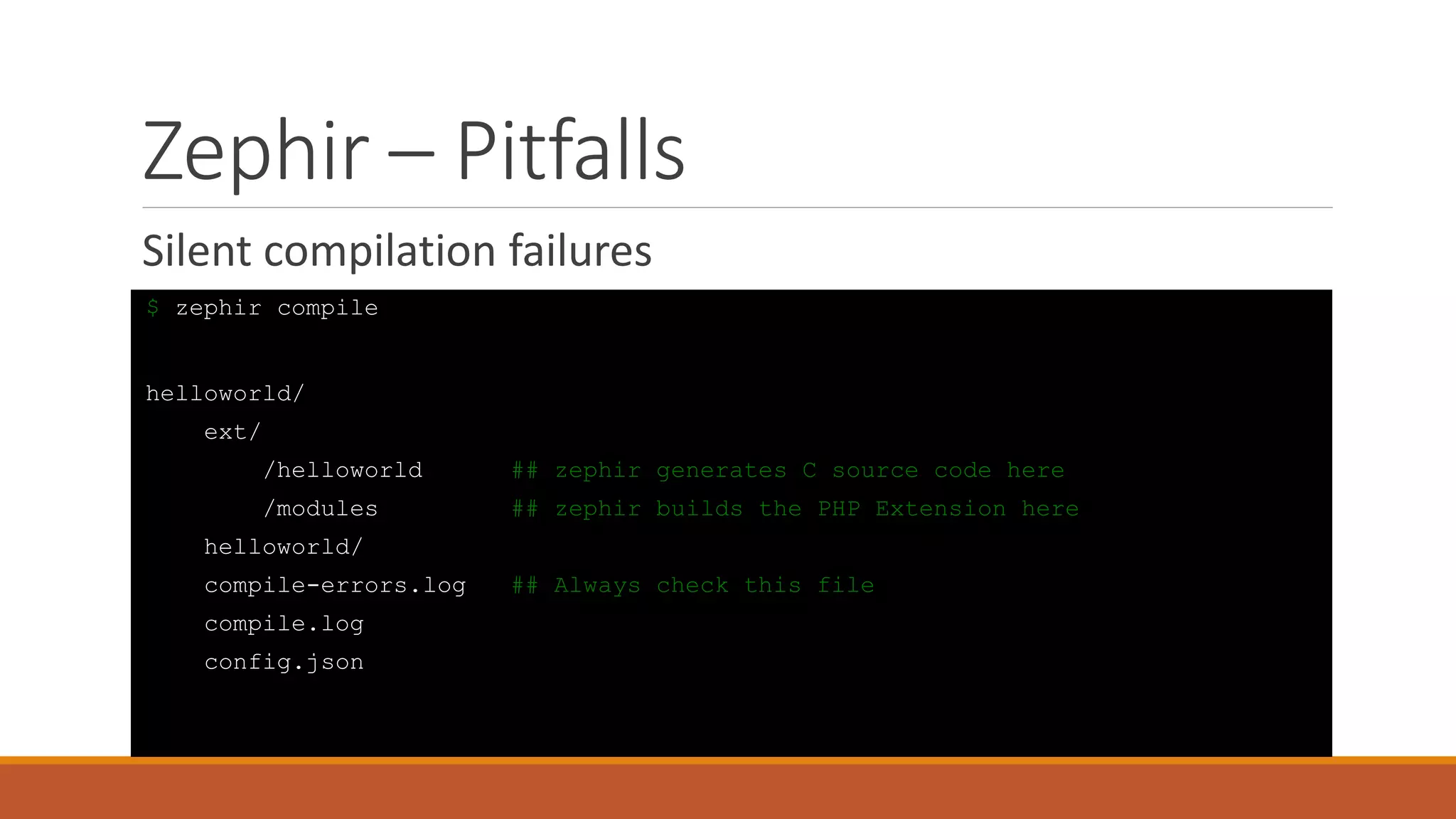 Zephir – Pitfalls
Silent compilation failures
$ zephir compile
helloworld/
ext/
/helloworld ## zephir generates C source code here
/modules ## zephir builds the PHP Extension here
helloworld/
compile-errors.log ## Always check this file
compile.log
config.json
 