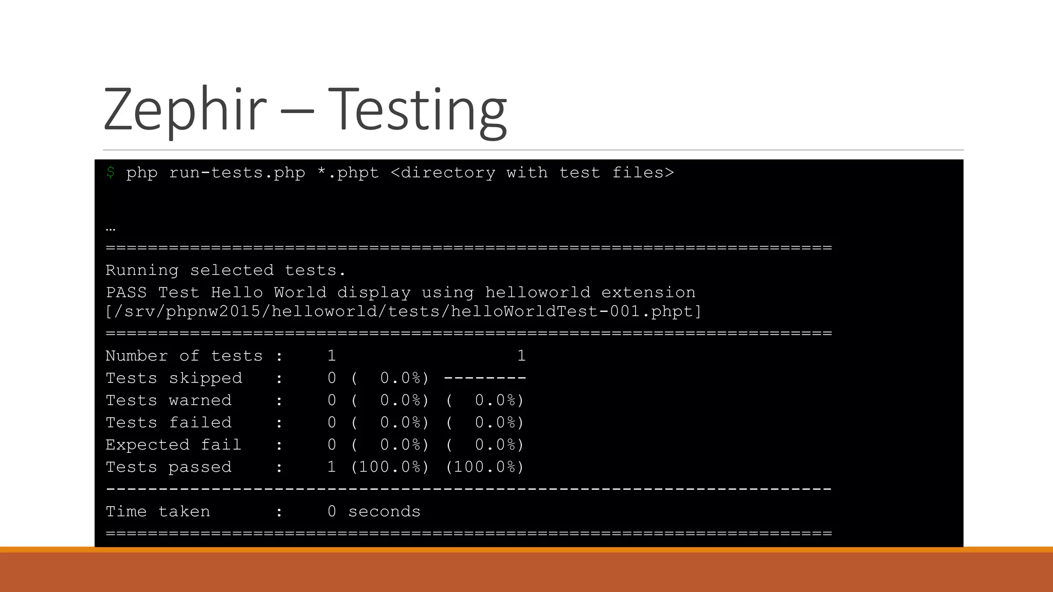 Zephir – Testing
$ php run-tests.php *.phpt <directory with test files>
…
=====================================================================
Running selected tests.
PASS Test Hello World display using helloworld extension
[/srv/phpnw2015/helloworld/tests/helloWorldTest-001.phpt]
=====================================================================
Number of tests : 1 1
Tests skipped : 0 ( 0.0%) --------
Tests warned : 0 ( 0.0%) ( 0.0%)
Tests failed : 0 ( 0.0%) ( 0.0%)
Expected fail : 0 ( 0.0%) ( 0.0%)
Tests passed : 1 (100.0%) (100.0%)
---------------------------------------------------------------------
Time taken : 0 seconds
=====================================================================
 