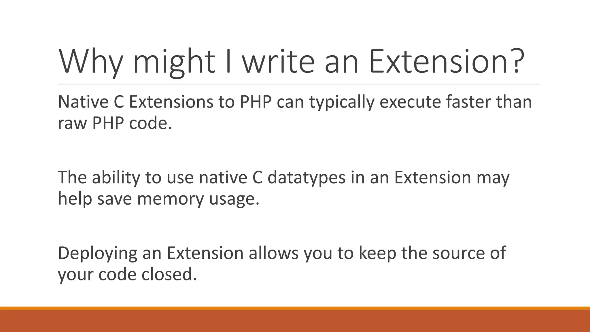 Why might I write an Extension?
Native C Extensions to PHP can typically execute faster than
raw PHP code.
The ability to use native C datatypes in an Extension may
help save memory usage.
Deploying an Extension allows you to keep the source of
your code closed.
 