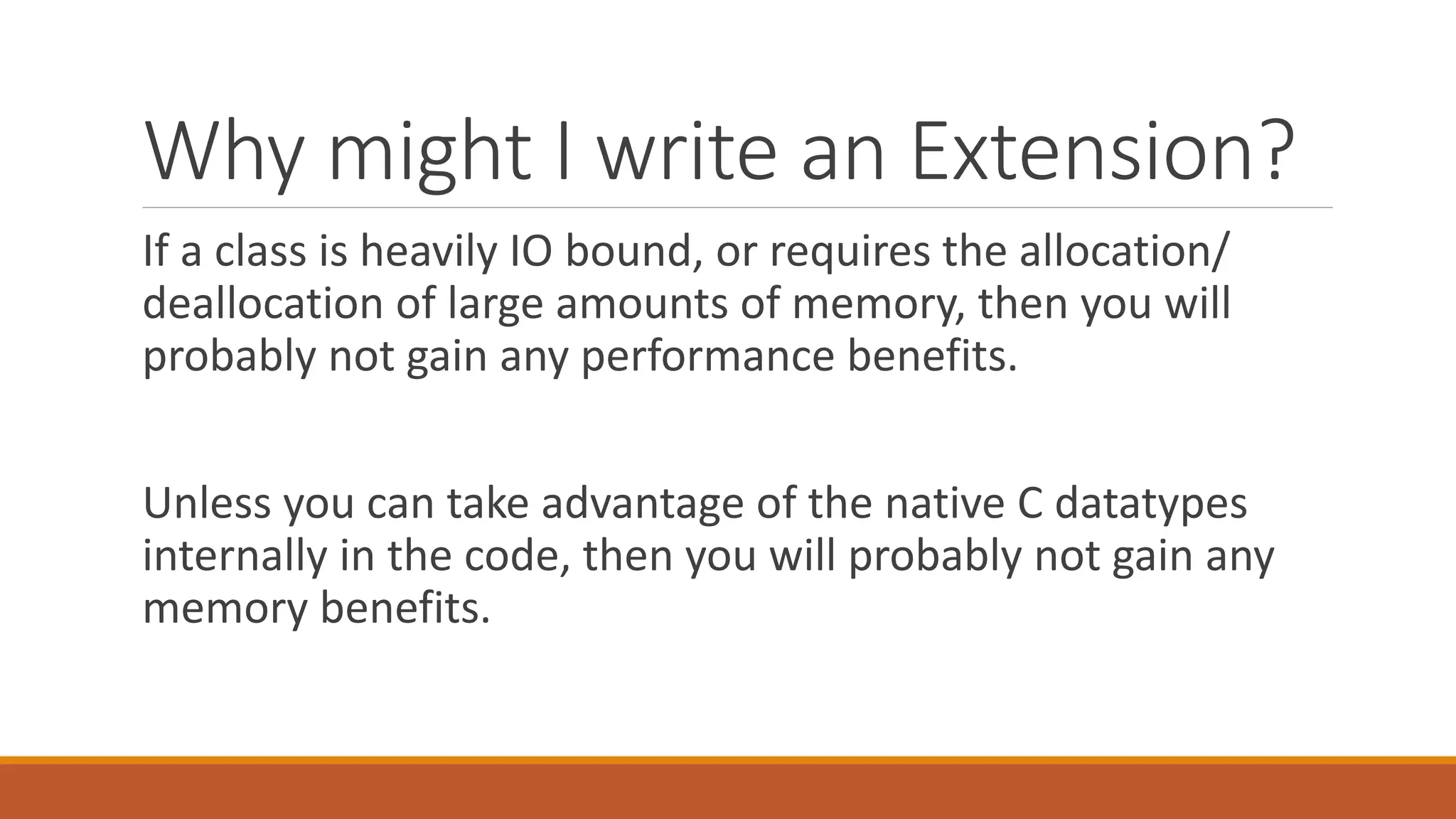 Why might I write an Extension?
If a class is heavily IO bound, or requires the allocation/
deallocation of large amounts of memory, then you will
probably not gain any performance benefits.
Unless you can take advantage of the native C datatypes
internally in the code, then you will probably not gain any
memory benefits.
 