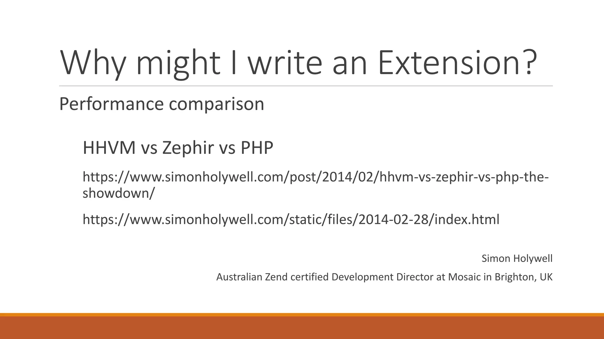 Why might I write an Extension?
Performance comparison
HHVM vs Zephir vs PHP
https://www.simonholywell.com/post/2014/02/hhvm-vs-zephir-vs-php-the-
showdown/
https://www.simonholywell.com/static/files/2014-02-28/index.html
Simon Holywell
Australian Zend certified Development Director at Mosaic in Brighton, UK
 