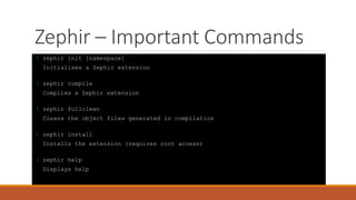 Zephir – Important Commands
$ zephir init [namespace]
Initialises a Zephir extension
$ zephir compile
Compiles a Zephir extension
$ zephir fullclean
Cleans the object files generated in compilation
$ zephir install
Installs the extension (requires root access)
$ zephir help
Displays help
 