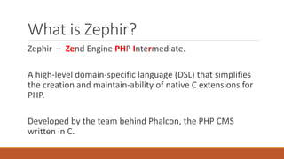 What is Zephir?
Zephir – Zend Engine PHP Intermediate.
A high-level domain-specific language (DSL) that simplifies
the creation and maintain-ability of native C extensions for
PHP.
Developed by the team behind Phalcon, the PHP CMS
written in C.
 