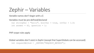 Zephir – Variables
Variable names don’t begin with a $
Variables must be pre-defined/declared
var stringVar = "hello", boolVar = true, intVar = 1.0;
int answer = 42, question = 1;
PHP scope rules apply
Global variables don’t exist in Zephir (except that SuperGlobals can be accessed)
let requestMethod = _SERVER["REQUEST_METHOD"];
 