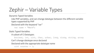 Zephir – Variable Types
Dynamic Typed Variables
Like PHP variables, and can change datatype between the different variable
types supported by PHP
Declared with the keyword “var”
var name = "Mark";
Static Typed Variables
A subset of C-Datatypes
boolean, int, uint, char, uchar, long, ulong, string, array
Can’t change datatype once declared
Declared with the appropriate datatype name
uint counter = 1;
 