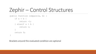 Zephir – Control Structures
public function compare(a, b) {
if a < b {
return -1;
} elseif a > b {
return 1;
}
return 0;
}
Brackets around the evaluated condition are optional
 