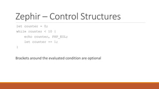 Zephir – Control Structures
let counter = 0;
while counter < 10 {
echo counter, PHP_EOL;
let counter += 1;
}
Brackets around the evaluated condition are optional
 