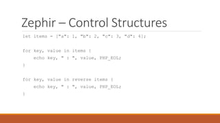Zephir – Control Structures
let items = ["a": 1, "b": 2, "c": 3, "d": 4];
for key, value in items {
echo key, " : ", value, PHP_EOL;
}
for key, value in reverse items {
echo key, " : ", value, PHP_EOL;
}
 