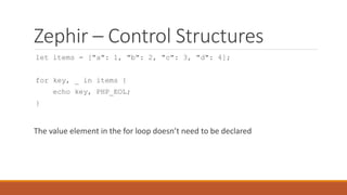 Zephir – Control Structures
let items = ["a": 1, "b": 2, "c": 3, "d": 4];
for key, _ in items {
echo key, PHP_EOL;
}
The value element in the for loop doesn’t need to be declared
 