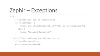 Zephir – Exceptions
try {
// exceptions can be thrown here
if (firstCase) {
throw new RuntimeException("This is an exception");
} else {
throw "Untyped Exception";
}
} catch RuntimeException|Exception, e {
// handle exception
echo e->getMessage();
}
 