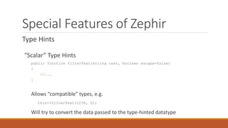 Special Features of Zephir
Type Hints
“Scalar” Type Hints
public function filterText(string text, boolean escape=false)
{
//...
}
Allows “compatible” types, e.g.
this->filterText(1234, 0);
Will try to convert the data passed to the type-hinted datatype
 