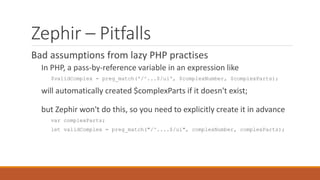 Zephir – Pitfalls
Bad assumptions from lazy PHP practises
In PHP, a pass-by-reference variable in an expression like
$validComplex = preg_match('/^...$/ui', $complexNumber, $complexParts);
will automatically created $complexParts if it doesn't exist;
but Zephir won't do this, so you need to explicitly create it in advance
var complexParts;
let validComplex = preg_match("/^....$/ui", complexNumber, complexParts);
 