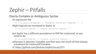 Zephir – Pitfalls
Overly-Complex or Ambiguous Syntax
An expression like
if (!is_object($complex) || !$complex instanceof Complex) { … }
Might logically be translated to Zephir as
if !is_object(complex) || !complex instanceof Complex { … }
but Zephir has a different precedence to PHP for instanceof, so you
need to do
if !is_object(complex) || !(complex instanceof Complex) { … }
otherwise it executes !complex and then tests the result of that (always
a boolean) for instanceOf Complex
cf. https://github.com/phalcon/zephir/issues/277
 