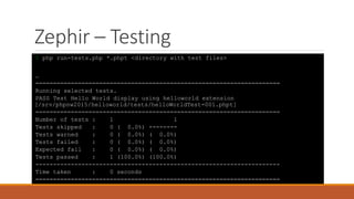 Zephir – Testing
$ php run-tests.php *.phpt <directory with test files>
…
=====================================================================
Running selected tests.
PASS Test Hello World display using helloworld extension
[/srv/phpnw2015/helloworld/tests/helloWorldTest-001.phpt]
=====================================================================
Number of tests : 1 1
Tests skipped : 0 ( 0.0%) --------
Tests warned : 0 ( 0.0%) ( 0.0%)
Tests failed : 0 ( 0.0%) ( 0.0%)
Expected fail : 0 ( 0.0%) ( 0.0%)
Tests passed : 1 (100.0%) (100.0%)
---------------------------------------------------------------------
Time taken : 0 seconds
=====================================================================
 