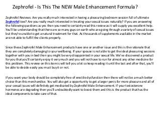 Zephrofel - Is This The NEW Male Enhancement Formula?
Zephrofel Reviews: Are you really much interested in having a pleasuring bedroom session full of ultimate
Zephrofel love? Are you really much interested in treating your sexual issues naturally? If you are answering
the following questions as yes then you need to certainly read this review as it will supply you excellent help.
You'll be understanding that there are so many guys on earth who are going through a variety of sexual issues
but they're unable to get a natural treatment for that. As thousands of supplements available in the market
are not able to fulfill the clients properly.
Since these Zephrofel Male Enhancement products have one or another issue and this is the rationale that
they are completely damaging to your wellbeing. If your spouse is not able to get the ideal pleasuring sessions
together with you in bed then you might be very disappointed in your sexual life. We've discovered a product
for you that you'll certainly enjoy it very much and you will not have to run for almost any other medicine for
this problem. This review on this item is will tell you a lot so keep reading it until the last and after that, you'll
be able to decide easily you must buy it or not.
If you want your body should be completely free of erectile dysfunction then there will not be a much better
choice than this merchandise. You will also get a opportunity to get a larger penis for more pleasure and all of
your sexual issues will definitely get medicated by Zephrofel Male Enhancement. If your testosterone
hormones are degrading then you'll undoubtedly want to boost them and this is the product that has the
ideal components to take care of that.
 