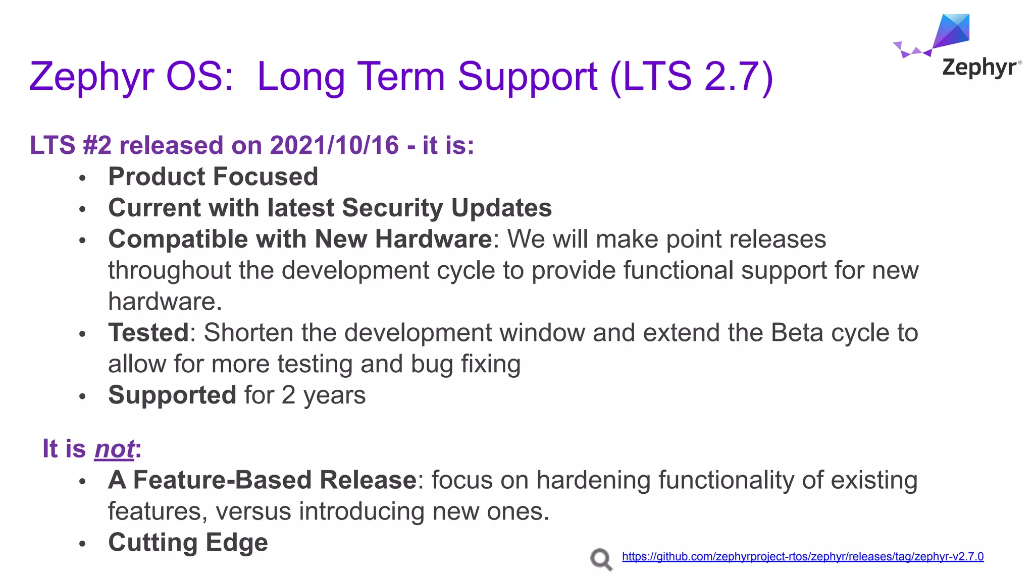 Zephyr OS: Long Term Support (LTS 2.7)
LTS #2 released on 2021/10/16 - it is:
• Product Focused
• Current with latest Security Updates
• Compatible with New Hardware: We will make point releases
throughout the development cycle to provide functional support for new
hardware.
• Tested: Shorten the development window and extend the Beta cycle to
allow for more testing and bug fixing
• Supported for 2 years
It is not:
• A Feature-Based Release: focus on hardening functionality of existing
features, versus introducing new ones.
• Cutting Edge https://github.com/zephyrproject-rtos/zephyr/releases/tag/zephyr-v2.7.0
 