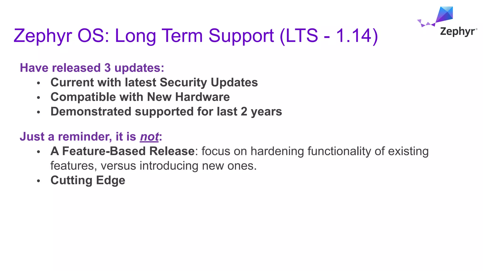 Zephyr OS: Long Term Support (LTS - 1.14)
Have released 3 updates:
• Current with latest Security Updates
• Compatible with New Hardware
• Demonstrated supported for last 2 years
Just a reminder, it is not:
• A Feature-Based Release: focus on hardening functionality of existing
features, versus introducing new ones.
• Cutting Edge
 