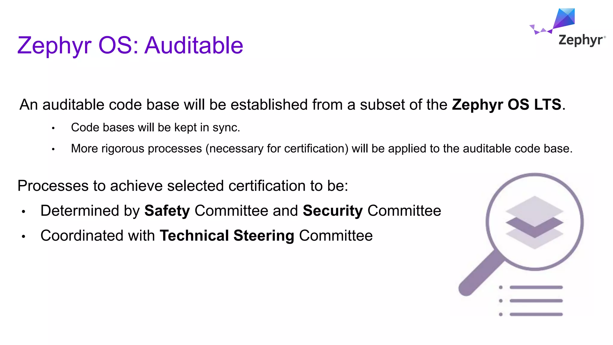 Zephyr OS: Auditable
13
An auditable code base will be established from a subset of the Zephyr OS LTS.
• Code bases will be kept in sync.
• More rigorous processes (necessary for certification) will be applied to the auditable code base.
Processes to achieve selected certification to be:
• Determined by Safety Committee and Security Committee
• Coordinated with Technical Steering Committee
 