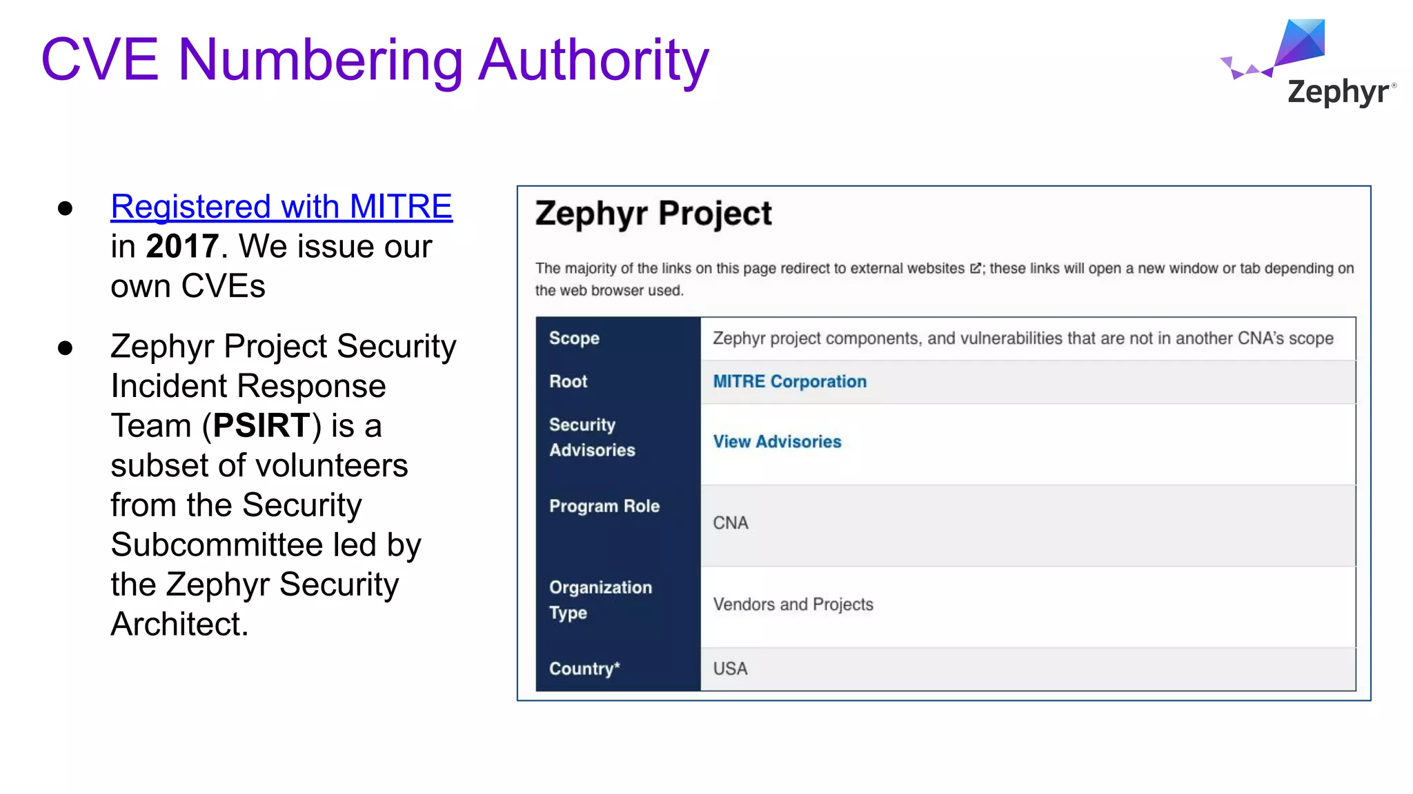 CVE Numbering Authority
● Registered with MITRE
in 2017. We issue our
own CVEs
● Zephyr Project Security
Incident Response
Team (PSIRT) is a
subset of volunteers
from the Security
Subcommittee led by
the Zephyr Security
Architect.
 