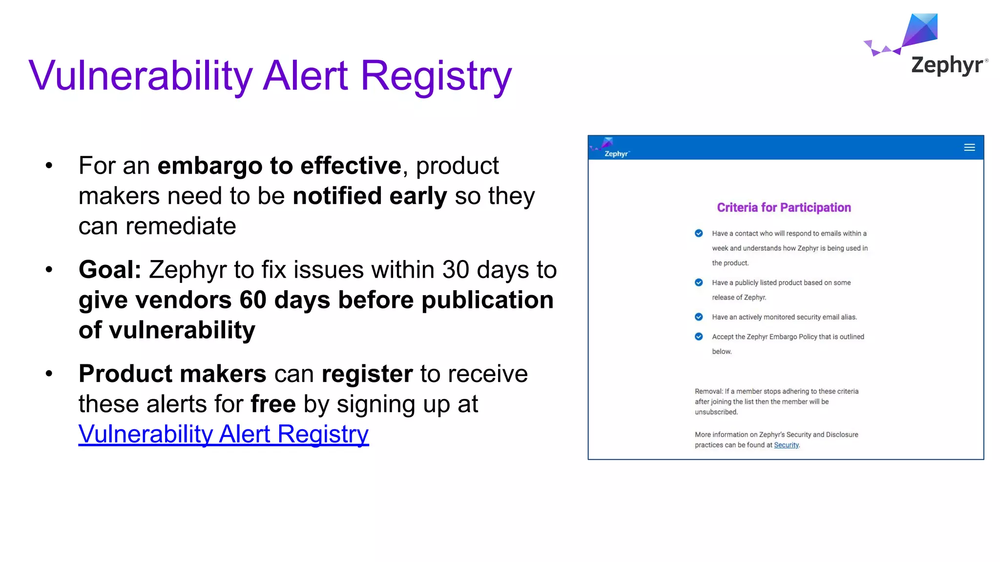 Vulnerability Alert Registry
• For an embargo to effective, product
makers need to be notified early so they
can remediate
• Goal: Zephyr to fix issues within 30 days to
give vendors 60 days before publication
of vulnerability
• Product makers can register to receive
these alerts for free by signing up at
Vulnerability Alert Registry
 
