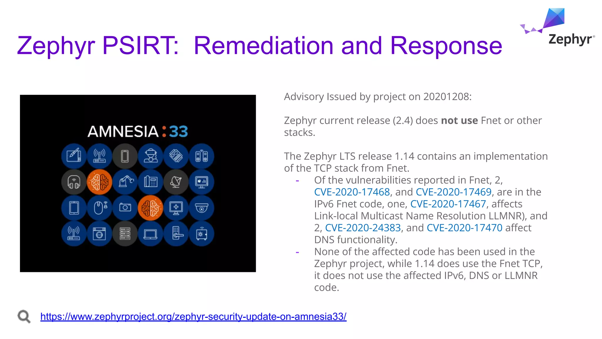 Zephyr PSIRT: Remediation and Response
Advisory Issued by project on 20201208:
Zephyr current release (2.4) does not use Fnet or other
stacks.
The Zephyr LTS release 1.14 contains an implementation
of the TCP stack from Fnet.
- Of the vulnerabilities reported in Fnet, 2,
CVE-2020-17468, and CVE-2020-17469, are in the
IPv6 Fnet code, one, CVE-2020-17467, aﬀects
Link-local Multicast Name Resolution LLMNR), and
2, CVE-2020-24383, and CVE-2020-17470 aﬀect
DNS functionality.
- None of the aﬀected code has been used in the
Zephyr project, while 1.14 does use the Fnet TCP,
it does not use the aﬀected IPv6, DNS or LLMNR
code.
https://www.zephyrproject.org/zephyr-security-update-on-amnesia33/
 