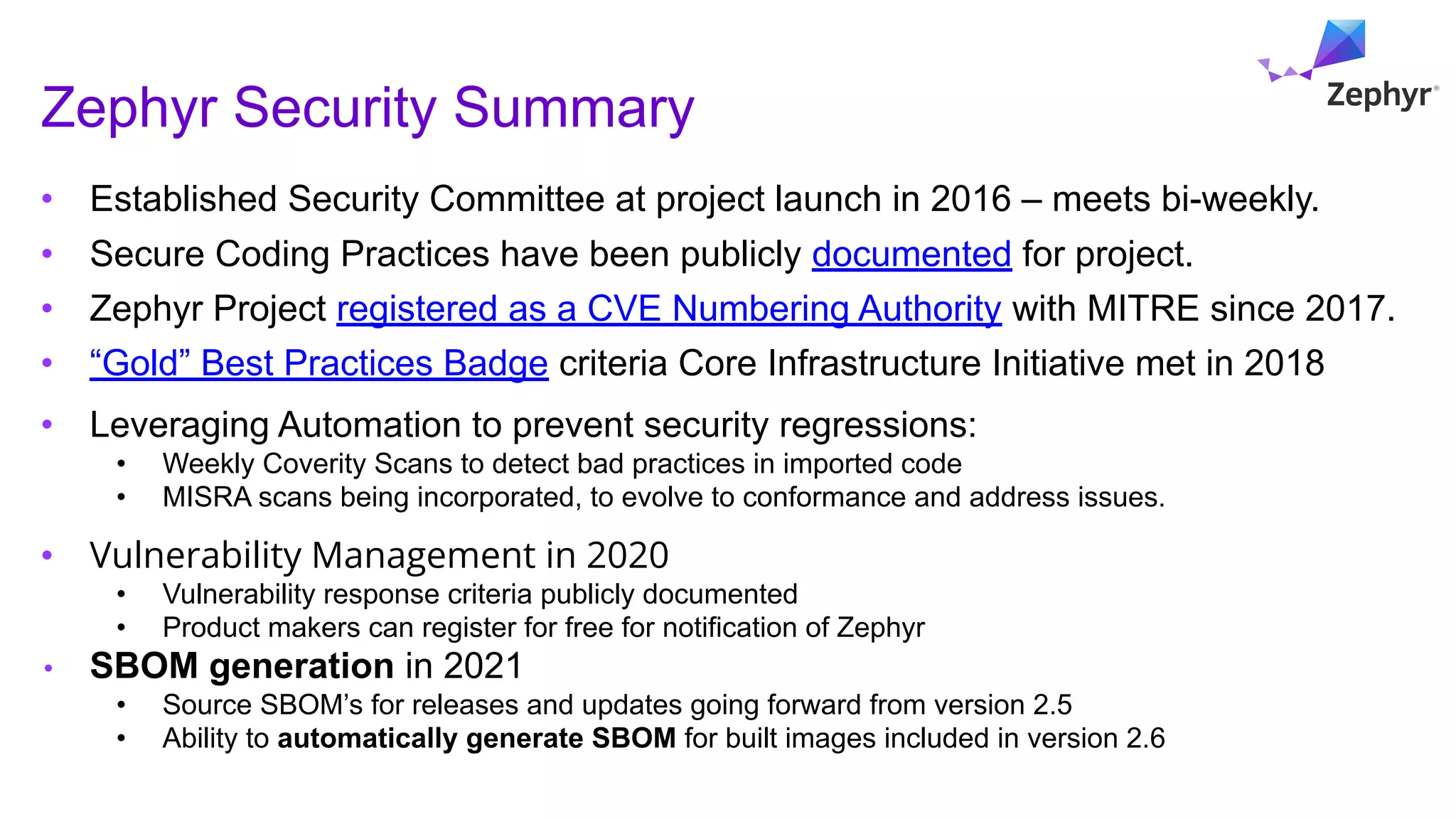 Zephyr Security Summary
• Established Security Committee at project launch in 2016 – meets bi-weekly.
• Secure Coding Practices have been publicly documented for project.
• Zephyr Project registered as a CVE Numbering Authority with MITRE since 2017.
• “Gold” Best Practices Badge criteria Core Infrastructure Initiative met in 2018
• Leveraging Automation to prevent security regressions:
• Weekly Coverity Scans to detect bad practices in imported code
• MISRA scans being incorporated, to evolve to conformance and address issues.
• Vulnerability Management in 2020
• Vulnerability response criteria publicly documented
• Product makers can register for free for notification of Zephyr
• SBOM generation in 2021
• Source SBOM’s for releases and updates going forward from version 2.5
• Ability to automatically generate SBOM for built images included in version 2.6
 