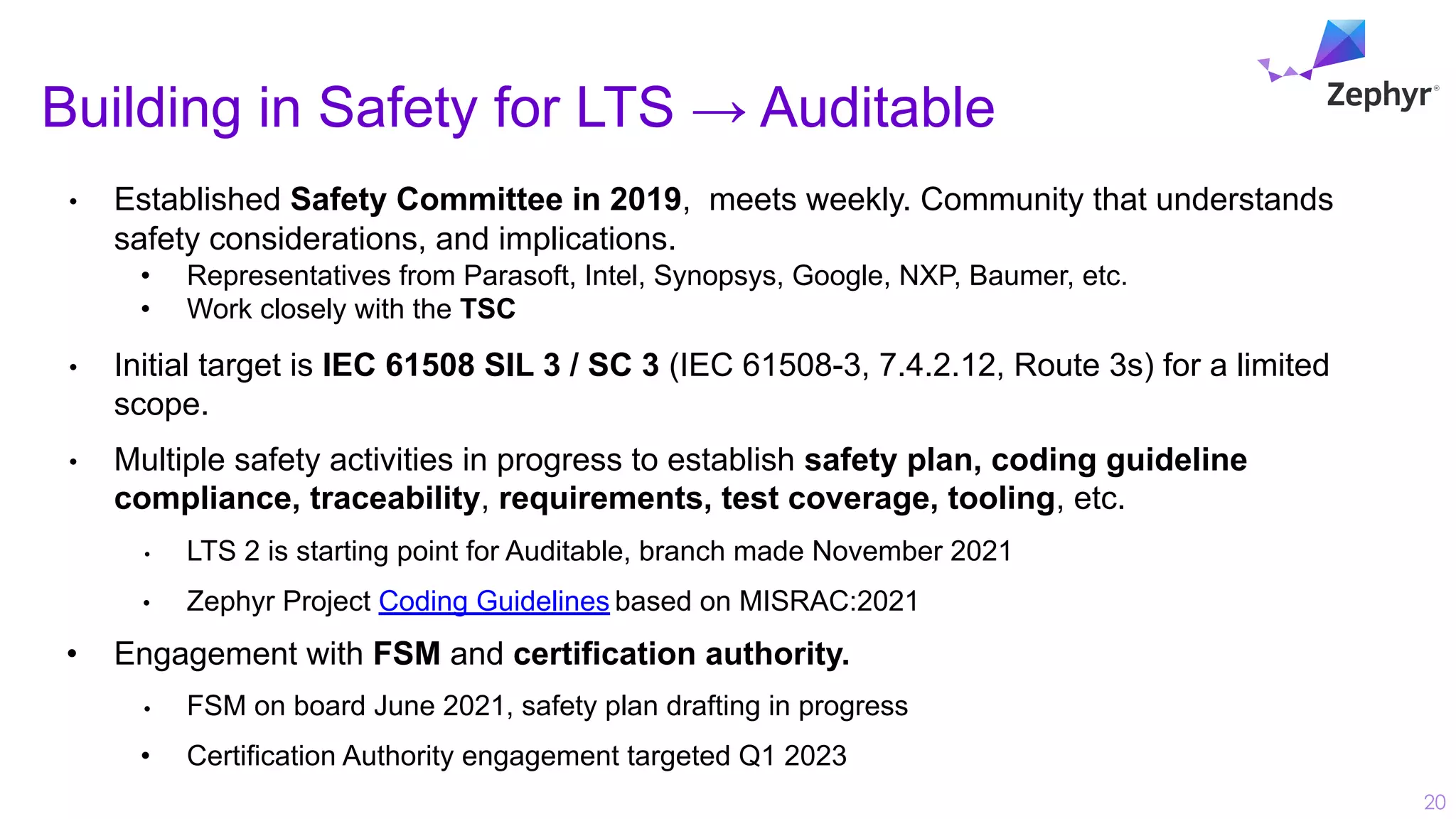 Building in Safety for LTS → Auditable
20
• Established Safety Committee in 2019, meets weekly. Community that understands
safety considerations, and implications.
• Representatives from Parasoft, Intel, Synopsys, Google, NXP, Baumer, etc.
• Work closely with the TSC
• Initial target is IEC 61508 SIL 3 / SC 3 (IEC 61508-3, 7.4.2.12, Route 3s) for a limited
scope.
• Multiple safety activities in progress to establish safety plan, coding guideline
compliance, traceability, requirements, test coverage, tooling, etc.
• LTS 2 is starting point for Auditable, branch made November 2021
• Zephyr Project Coding Guidelines based on MISRAC:2021
• Engagement with FSM and certification authority.
• FSM on board June 2021, safety plan drafting in progress
• Certification Authority engagement targeted Q1 2023
 