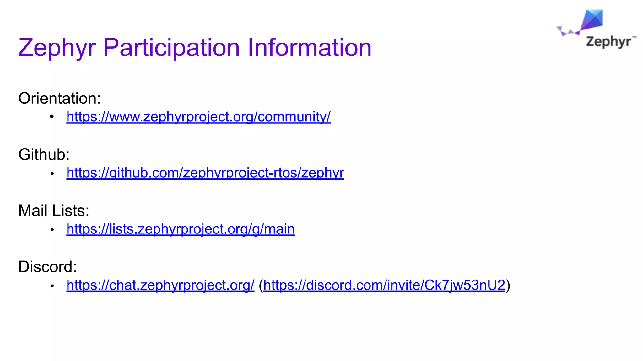Zephyr Participation Information
Orientation:
• https://www.zephyrproject.org/community/
Github:
• https://github.com/zephyrproject-rtos/zephyr
Mail Lists:
• https://lists.zephyrproject.org/g/main
Discord:
• https://chat.zephyrproject.org/ (https://discord.com/invite/Ck7jw53nU2)
 