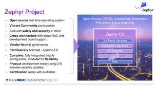 • Open source real time operating system
• Vibrant Community participation
• Built with safety and security in mind
• Cross-architecture with broad SoC and
development board support.
• Vendor Neutral governance
• Permissively licensed - Apache 2.0
• Complete, fully integrated, highly
configurable, modular for flexibility
• Product development ready using LTS
includes security updates
• Certification ready with Auditable
Zephyr Project
Open Source, RTOS, Connected, Embedded
Fits where Linux is too big
Kernel
OS Services
Application Services
HAL
3rd Party Libraries
Zephyr OS
 