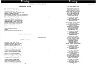 l oe ry Poetry
Fah Bernadette 2T03 Theme: The End
On Philosophy and God
Your ascetism astounds me, a maze
Of inadequacies; some hidden Need. A
Philosopher you are not, but merely a
Scribe. An awkward Icarus on whitewashed wings.
Stumbling in flight like a dying bird.
Make no mistake; the picture is within your proposition, but
Treat of yourself of your self is something, somewhere else
For you this continental banality, this
Well-traveled geography of thought, there are no roses
But a premise. When will you realize that you
Are the smallest speck of obfuscated pigment in
The grander scheme of things? Where of you
Could not speak (and never could have spoken),
You refuse to remain silent, marching through
The crack, on the lane to the land of the
Dead.
And all that remains of you is a
Thought
Drifting onwards in the transience of a July sun.
***********************
A Stubborn Valentine
Dress me up in your mother's clothes
Show me the worm-eaten path to your heart
I'll cook you foie gras, I'll make caviare
Just let me know how to make your love start.
I'll let you wear nappies, I'll smack you in bed,
I'll hit you with rolling pins over the head
Or maybe I'll blush and play hard-to-get
Perhaps I'll learn to play Russian Roulette
What do you want? Sin? Veiled desire?
The hand of the chef, the daredevil's fire?
The chance to play Daddy to darlingest Mum?
(Striking a blow for dear old Sigmund?)
Whatever you need, I'll do it, I swear.
There's more to me than you'll ever see.
I'll yell from the hills, I'll wear pretty frills
As long as I get you I know I'm home free.
16
Emily Harries 2Tll
]
1
The Night Ophelia Died
The room is dark, it's cold and dark,
There's no life within these walls.
Unearthly sounds, enjoy the hounds,
Walking through these hollowed halls.
A voice is heard. A Banshee's song.
Face in the fog, stare hard and long.
Deathly poison. A Banshee's kiss,
To save a life, just utter this:
It's a scream, say it's a scream,
Ophelia stabbed herself.
Two doors down, the ashened room,
Ophelia stabbed herself.
Blood-red stains. The walls. The floor.
He tore her heart asunder.
No more heartbreak, no more sorrow,
She buried herself under.
The essence of life is turning black,
As dark as the darkness. Black.
This flower will never bloom.
Empty shell. Empty room.
It's a scream, say it's a scream,
Ophelia stabbed herself
Two doors down, the darkest room
Ophelia knifed herself.
The puzzle. Finally complete.
Found: Last missing piece above.
Tears. Torture. Torment. So suffered.
A love so lost, albeit, still love.
Everyone had left her side,
And after the long divide,
A broken heart, a lonely face.
The blade. The blood. The warm embrace
It's a scream, say it's a scream,
Ophelia stabbed herself.
Two doors down, the lifeless room,
Ophelia killed herself.
Eyes of light, no sleep tonight,
Take the last breath now.
Staring. Looking. Deeply piercing.
It will be, somehow.
Scorn. Angst. This bitter feeling.
Fair maiden's wrath. Never leaving.
The wind. The dust. Nothing here.
Nothing. Save for Ophelia.
It's a scream, say it's a scream,
Ophelia stabbed herself.
Two doors down, the whitest room,
Ophelia saved herself.
17
Lim Chuan IT05
 
