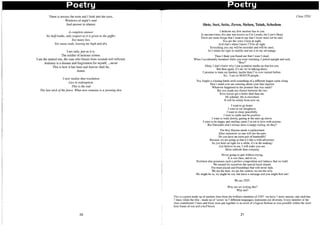 Poetry Poetry
There is always the truth and I look into the eyes,
Windows of night's soul
And answer in silence:
A complete answer
No halftruths, only respect as it is given to the gaffer.
Too many lies,
Too many ends, leaving me high and dry.
I am only, just as it is,
The soldier of heinous crimes.
I am the tainted one, the man who bleeds from wounds self-inflicted.
Jealousy is a disease and forgiveness for myself, ...never
This is how it has been and forever shall be,
Amen.
I now realize that resolution
Lies in redemption.
This is the end
The last stick ofthe fence. What now remains is a yawning den.
20
Siete, Sect, Sette, Zeven, Sieben, Thiuh, Schedem
I dedicate my first random line to you
In ancient times, this star was known as Cor Leonis, the Lion's Heart
There are some things that I want to say that I know need not be said.
You are the voice I hear at night,
And that's when I know I'll be all right.
Everything you say will be recorded and will be used,
As I retain the right to modify and use it to my advantage.
Then I think you found out that I wasn't dead.
When I accidentally breathed while you were watching, I jerked upright and said,
"Boo!"
Okay, I don't know why I put quotation marks on that but yea.
But then again, it's me we're talking about.
I promise to train my hardest, harder than I've ever trained before.
So... I am on HIATUS people...
You fought a winning battle until something of a different league came along
Don't stand over me sneering about your fake injuries
Whatever happened to the promise that was made?
But you made me choose between the two
Even horses get a better deal than me.
Mi soledad, life is elsewhere
It will be windy from now on.
I want to go home.
I want to eat doughnuts.
I want to sleep peacefully.
I want to smile and be positive.
I want to walk slowly, gazing at the stars up above.
I want to be happy and smiling cause I'm not in love with anyone.
But FairytaIes don't always have a happy ending, do they?
The Roy Haynes needs a replacement
After tomorrow no one will see the pain
Do you have an extra pair of handcuffs?
Because we are going so fast it's like a wild adventure.
So just hold on tight for a while, it's in the making!
Just believe in me, I will make you see.
More solitude than company
Never going to quit without trying,
It is our class, and to us,
Nowhere else possesses such a perfect composition and balance that we hold.
We earned for ourselves the special bond shared,
The trust placed and friendships that will never fade.
We are the best, we are the coolest, we are the only.
We might be in, we might be out, but leave a message and you might find out!
We are 2T07.
Why are we writing this?
Why not?
Class 2T03
This is a poem made up of random lines from the brilliant members of 2T07 -we have 7 main stanzas, and each has
7 lines; while the title - made up of 'seven' in 7 different languages, represents our diversity. Every member of the
class contributed 3 lines and these were put together in as much of a logical fashion as was possible within the short
time frame of one and a half hours.
21
 