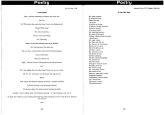 Poetry Poetry
Ho Pei Ying IT09
Confessions
Don't you have something you would like to tell me?
Me? No.
No? What about that particular thing I heard you talking about?
Thing? What thing?
You know, that thing.
Oh you mean, that thing!
Yes! That thing.
What's wrong with wearing socks on the fiipside?
No! Not that thing! The other one.
The one about my fascination with Arnold Schwarzenegger?
Ugh, you like him?
Well, he is pretty cool.
Right... Anyway, I wasn't talking about your odd fascination.
No?
No. I was talking about the other thing. You know, the one where -
Oh. Are you referring to my old-people-dancing classes?
What?
Yeah. I quite like ballroom dancing. You have a problem with that?
Ballroom dancing is not old-people-dancing.
I'll have you know I'm quite proud of my dancing skills.
Actually, I wasn't talking about your ballroom dancing. I've been meaning to ask you if -
No wait. Don't tell me. Are you talking about the time when I took an extra five cents from the auntie in
the canteen?
NO!
22
My room is sparse-
It always has been
Tied to the past.
I lie alone,
A bed for my throne
A Queen of simple pleasures.
Sweets to my left,
A lUxury of youth.
My bony hand quivers-
Just short of the candy.
Perhaps, I deserve them no more.
I am old now.
My smile is bare
But filled with life yet.
But that, too, is diminishing
Before my own eyes.
Myself is all I can see.
All else is a blur-
But memory is vivid.
The shades of war,
Dull but unfading.
The first colour photograph-
My beloved son.
hold these dear,
Though my touch is numb.
Though I grow old,
My mind is young.
But Death does not see-
She comes for me,
Takes my hand gently, softly
To peace in eternity.
And perhaps, I do not mind.
For I am old now.
I belong to a world
Of a different kind.
lAm Old Now
23
Amanda Dizon 2T03 Theme: The End
 