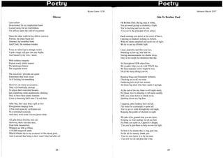 I
i
Poetry Poetry
I am a slave
Incarcerated for my resplendent lustre
Locked away for my truthfulness
I lie affixed upon the wall of my prison
Upon the other walls lie my fellow convicts
Portrait, the plain-faced liar
Abstract, the muddled freak
And Clock, the timeless warden
Every so often I get a strange visitor
A pale visage will peer into my depths
And bound by my vow, I must,
With ruthless integrity
Expose every subtle nuance
The grotesque beauty
The exquisite horror
The reactions I provoke are queer
Sometimes they look closer
As if looking for something
However, on many an occasion,
They will frantically attempt
To adjust their contorted facades
Into something more aesthetically pleasing
Only to have their elastic features
Come a-bouncing back once I'm not there
After that, they may drop a gift or two
Precipitation ranging from
A fine mist upon my cyclopean eye
To a torrential monsoon
And once, even some viscous green slime
All gifts thrust forcibly onto me,
However, there was this once,
I had been bequeathed,
Wrapped up with a ribbon,
A 10,000 megavolt smile
Mirror
Which blinded me to my existence in this dread place
And it seemed that being a slave wasn't that bad after all
26
Bryan Cutter IT26
Ode To Brother Paul
Oh Brother Paul, the big man in white,
You go round giving us students a fright.
You're the king and you do rule,
'Cos you're the principal of our school.
Each morning you arrive at the crack of dawn,
Catching us students looking so forlorn.
With our shirts untucked and socks out of sight,
We try to put up a feeble fight.
Come assembly and there you are,
Watching us line up, near and far.
During announcements we chatter away,
Only to be caught for detention that day.
All throughout OUR school day,
We wonder what you do with YOUR day,
We hear rumours; some might be true,
Of all the many things you do.
Reading blogs and Friendster websites,
Checking up on all we write.
Gathering info on all our alumni;
All those big shots who have made it up high.
At the end of the day there is still night study,
For those who're planning is still quite muddy.
Still, you come down to check on us,
Quieting down any big fuss.
I suppose, after looking back and all,
The order for a principal is quite tall.
You've got to work through day and night,
Keeping the grades of students in sight.
We take it for granted that you are there,
Keeping us from pulling out all our hair.
So when you scare us, I guess it's alright,
'Cos you're just there to help us win the fight.
So here's the thanks that is long past due,
So for all the misery, thank you.
'Cos we now know it is for the best,
'Cos now we all can pass life's test.
27
Adonara Mucek 2T07
 