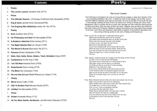 ,I
1
1
,I
1
'j
' j
i
•
I
i
I
,I
I
Ij
.i
i
1
i
,
i
i
Contents P'oetry
• Poetry
3 The Lovers' Lament Jonathan Goh (2T12)
• Prose
5 The Ultimate Teasure - (A Fantasy Childhood) Kyle Ganapathy (2T02)
8 Pug & Harry Jennifer Anne Champion(2T02)
13 The Ongoing War (Addiction) Jackie Tan Yen (2T13)
• Poetry
15 Duel Jonathan Goh (2T12)
16 On Philosophy and God Fah Bernadette (2T03)
16 A Stubborn Valentine Emily Harries (2T11)
17 The Night Ophelia Died Lim Chuan (H05)
18 The World Is Round Sharmaine Toh (2T11)
19 Penance Dinesh Sabapathy (H04)
21 Siete, Sect, Sette, Zeven, Sieben, Tuiuh, Schedem Class (2T07)
22 Confessions Ho Pei Ying (H09)
23 I am Old Now Amanda Dizon (2T03)
24 Superheroes Darryl Leong (2T19)
24 The Blind Yeo Crenshaw (H03)
25 No one else but you Medel Rheyza Lyn Carpio (H15)
• Poetry
26 Mirror Bryan Cutter (H26)
27 Ode To Brother Paul Adonara Mucek (2T07)
28 Untitled Fah Bernadette (2T03)
• Prose
29 Amber Annabelle Wong (H13)
31 As You Were Gentle, Gentlemen. Jennifer Anne Champion (2T02)
2
Jonathan Goh 2T 12 Theme: Love
The Lovers' Lament
The Following is composed to be sung as a song with two singers, a male and a female, to the
tune resembling Westlife's 'My Love'. It relates the trials of the Avenger and his Wife, and of
how their differing interests could nigh be reconciled. So even do the Men of the South still sing
in the evening, recalling the story of love not meant to be. (Freya is female and Janus male)
Background: She is a lioness and he is a wolf, their marriage one that united the warring groups
of canine and feline. Both are rulers of their own lands. Together, they are father and mother to
twin cubs; Felicia and Ferdinand. (Mother's custody) According to lore, they spent three quarters
of the year in the Plains and wintered in their father's kingdom of the Northern Mountains until
the coming of Spring (similar to the myth of Hades and Persephone)
Freya: An airy den, an open lair, in fields that shimmer green
What more else than this could I still be wanting?
The endless fields beneath the skies are all that will be seen
Where larks still sing and bees dart in the heather
It's here, my love, my heart will stay forever
Right here in the lands that I adore.
In my every waking breath all my fancies take me there
Where the skies are blue and peace dwells 'neath the Sun
Over seas and from the coast lie the plains I love the most
Where the eagle flies, it's here my heart will stay
My love...
Janus: Spring's weathered heath, her scraggly scrub that blade of frost will slay
It's here I love; it's here that has my keeping
The clarion call of carrion kite as it swoops upon the prey
What other sound could be fairer to my hearing?
The Wilds and Wastes are all that I've been needing
Right here in the lands that I adore
In my every waking breath all my fancies take me there
To the Northern Lands, of mountains capped with snow
Here my kin will be our hosts in the Peaks we love the most
Where the wolf pack sings; won't you join me one day?
My love...
Freya: When blizzards end and white snow melts and sunlight rules the day
When warm air blows and rivers are unfreezing
When slumber ends, when grass is green and winter chased away
I'll weather here, it's here I will be staying
Alas, my love, I have no thoughts of leaving
To journey from the lands that I adore
Where life has defeated death is the place that I call fair
Here the blossom lies upon the orchard glade
Over seas and from the coast lie the Plains I love the most
In the pastures wide it's here my heart will stay
My love...
3
 