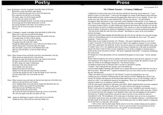 1
1
II
I
I
I.,"
',;
i
,
,,
J
I
I
1
]
I,
I,
Poetry Prose
Janus: In Summer's warmth, in summer's heat that rouses all the prey
When frost is gone and rabbits come arising
The air is crisp and sharp and cold, it drives all sleep away
Now sound the call and fall to our hunting
The frantic chase; the thrill of pack and kill
Is it not what you would savor still?
Feel the rock beneath thy pads, to see the world go passing by
To be strong and fell in these harsh lands we dwell
The steady heartbeat of the chest, never needing yet a rest
Side by side we'll run if you join me one day
My love...
Freya: In Summer's warmth, in noonday shine that holds all chills at bay
When fruit is ripe and corn gold for the taking
When flowers bloom and young ones play and tumble in the hay
I'll weather here, it's here I will be staying
Alas, my love, I have no thoughts of leaving
To journey from the lands that I adore
Though the Wilds might prove a test, I still deem the Plains as best
Yellow honeycomb's sweet taste upon the tongue
Here the larder's always full; in the flatlands that I rule
Here my cubs will thrive, so here my heart will stay
My love...
Janus: When Autumn looms and North wind blows and shortened is the day
When storms are nigh and sleet is fast arriving
My halls are deep and strong and warm, my warriors bold and fey
No harm can fall while I rule and am watching
To fall to sleep; the winter's hibernating
Dreaming of the deeds that heroes do
Lie in tangles close and warm
Sheltered and kept far from harm
Hidden from the gale and snug with heat combined
A loving nest around our cubs, to feel the breath of each small pup
For the comfort here won't you return one day?
My love..
Freya: When Autumn comes and stars are dimmed and night and cold holds sway
Hold you still and look to our Coming
From southern lands, across the plains, though hell should bar the way
Upon your Peaks, keep watch for our Reuniting
With Summer past and Winter fast arriving
I will seek for thee and venture forth
We'll leave the lands with grasses soft for the caverns of the North
We will meet again; from then our paths will stay
Both: Joined we shall begin our quest to find a land we love the best
Hidden far away where both our souls may finally rest.
4
Kyle Ganapathy 2T02
The Ultimate Treasure - (A Fantasy Childhood)
I walked into the dusty living room of the old house with Richie following closely behind me. "I can't
believe we grew up in this house." I said as my feet dragged you couple of dust bunnies along with them.
Richie looked up at the cracked ceiling and the gaping hole which used to be our skylight. "It was a full
twenty years ago. There are so many memories here. Of mom and dad too..." he said wistfully.
Our parents, sadly, had passed on some years back in their apartment in Sacramento. It was a faulty gas
pipe. The rest goes without saying. The only consolation was that they went together, not leaving the other
to live alone in misery. Richie, my older brother and I promised them before they died that we'd one day
revisit the house we lived in as children and rebuild it. They wanted us to raise our families here like they
did for us before. At this point it looked too dilapidated to restore it to its former architectural splendor.
"Just look at how badly the walls have been corroded." Said Richie as a piece of dry wall crumbled
between his fingers.
I kicked away some broken shingles that had fallen from the roof. On the wall there was some faint writing,
written in a cheap ballpoint pen. It was almost illegible but I could make out what it said. "The quest's
beginning." I read it out loud.
Richie heard me and walked toward the wall. "Hmmm... The quest's beginning? Did you write that?"
I couldn't remember if! did at that point but the next object I saw jogged my memory. It was a wooden
sword. Not a particularly well made one. In fact it was just two pieces of wood nailed together at the centre.
It wouldn't seem to be a very significant item but just seeing it reminded me of the times me and Richie
played with those swords for hours on end, imagining we were pirates or knights on mystical quests. I
picked up the sword and turned to Richie. "The quest's beginning! Remember?" I exclaimed, brandishing
the sword at him.
He thought for a while and grinned as he too remembered the games we used to play. "And the ultimate
goal was..."
Richie rushed through the door archway leading to the kitchen and he stared up at the cupboard. It's doors
were hanging by off its hinges by now. On one of the doors was more writing. We squinted to make out
what was written on the mahogany background. "The ultimate treasure..."
I wracked my brain trying to remember what it was that we cherished so greatly.
"Cookies!" said a high pitched and squeaky voice from behind me.
I turned around puzzled. Standing where Richie was a moment before was a small child who was only as
tall as my knees. "What the heck?" I gasped in disbelief at my own voice which was now as squeaky as
the one I had just heard.
"What's the matter with you brother? It's me! Richie!" he said as he grinned from ear to ear.
I rubbed my eyes in disbelief wondering what on earth had just occurred. Walking past a mirror I saw
myself. The freckles, the huge ears and the buck teeth stared back at me as if I was watching a video of
myself as a child. I was startled but amused at my appearance. "Holy cow! What happened Richie?" I
clasped my hands over my mouth as I said that sentence.
I had the same speech impediment I had many years before. Richie laughed heartily at me and scampered
past me, toward the wall. "Fancy a little quest?" he asked with his eyes bulging in excitement.
Before I could answer, he snatched up the sword and threw it to me. I fumbled it and crouched to pick it
up and as if it wasn't enough that we had been transformed into what we were twenty years ago, I looked
up to see that the house had changed as well. Beautiful white walls with silk draping over the windows
surrounded us. A purple carpeted floor caressed the soles of our feet. It was exactly the same as I
remembered it to be. The resemblance of the entire place to the house I grew up in was so strong that I
could almost smell the pot roast our mother would cook on a lazy Saturday afternoon. I could almost hear
the faint sounds of the television from the night time football games that our father watched so religiously.
For the first time in a long time, I felt at home.
I fell in a daze onto the plush carpet. Richie stood over me like a dentist looking into his patient's
mouth and poked me with the wooden sword. "Come on you lazy donkey! Get up and join me on my
mystical quest to find the most delicious treat in the world!" he said enthusiastically.
5
 